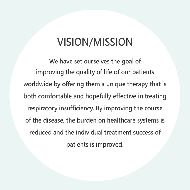 Vision/Mission: Our goal is to improve the quality of life of our patients worldwide by offering them a unique therapy that is both comfortable and highly effective for respiratory failure. By improving the course of the disease, we also reduce the burden on healthcare systems and improve individual patient outcomes.