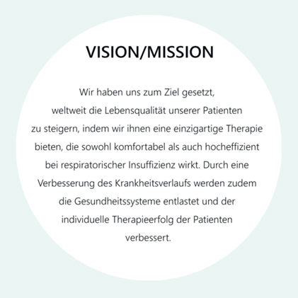 Vision/Mission: Wir haben uns zum Ziel gesetzt, weltweit die Lebensqualität unserer Patienten zu steigern, indem wir ihnen eine einzigartige Therapie bieten, die sowohl komfortable als auch hocheffizient bei respiratorischer Insuffizienz wirkt. Durch eine Verbesserung des Krankheitsverlaufs werden zudem die Gesundheitssysteme entlastet und der individuelle Therapieerfolg der Patienten verbessert.